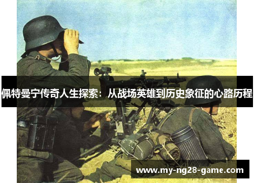 佩特曼宁传奇人生探索:从战场英雄到历史象征的心路历程 佩特曼宁传奇人生探索:从战场英雄到历史象征的心路历程