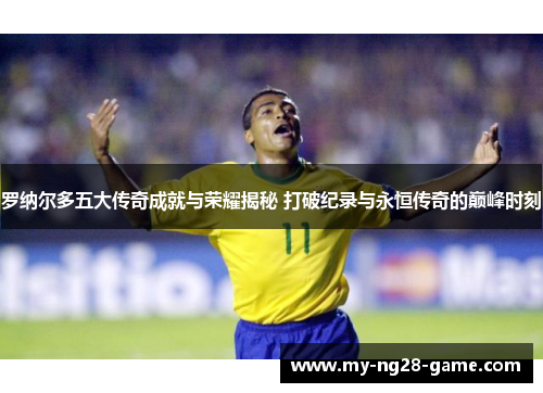 罗纳尔多五大传奇成就与荣耀揭秘 打破纪录与永恒传奇的巅峰时刻 罗纳尔多五大传奇成就与荣耀揭秘 打破纪录与永恒传奇的巅峰时刻