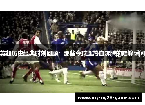 英超历史经典时刻回顾:那些令球迷热血沸腾的巅峰瞬间 英超历史经典时刻回顾:那些令球迷热血沸腾的巅峰瞬间