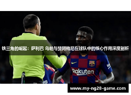 铁三角的崛起：萨利巴 乌帕与楚阿梅尼在球队中的核心作用深度剖析