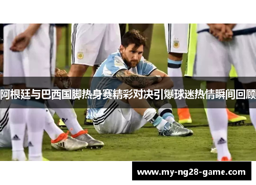 阿根廷与巴西国脚热身赛精彩对决引爆球迷热情瞬间回顾 阿根廷与巴西国脚热身赛精彩对决引爆球迷热情瞬间回顾