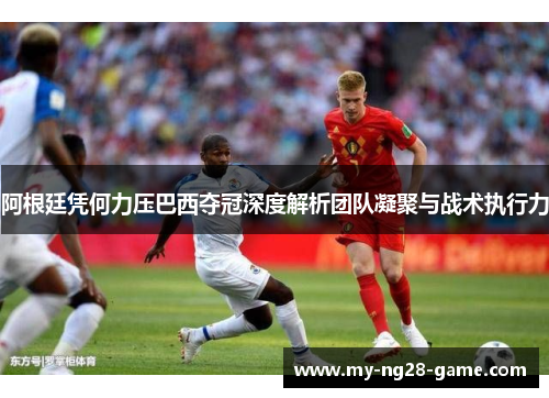 阿根廷凭何力压巴西夺冠深度解析团队凝聚与战术执行力