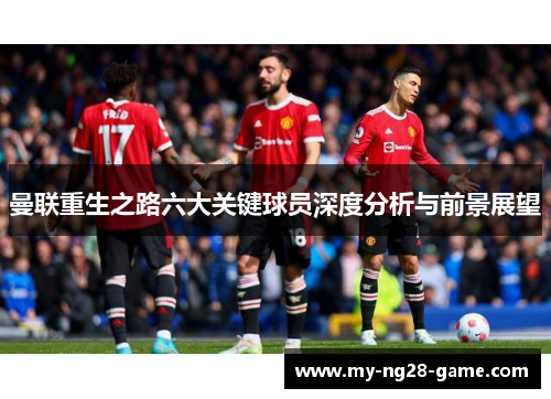 曼联重生之路六大关键球员深度分析与前景展望 曼联重生之路六大关键球员深度分析与前景展望